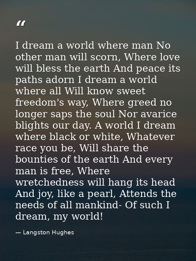 I dream a world where man No other man will scorn, Where love will bless the earth And peace its paths adorn I dream a w — Langston Hughes