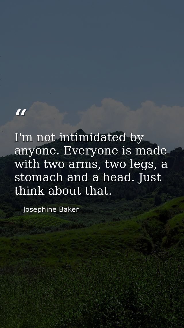 I'm not intimidated by anyone. Everyone is made with two arms, two legs, a stomach and a head. Just think about that. — Josephine Baker