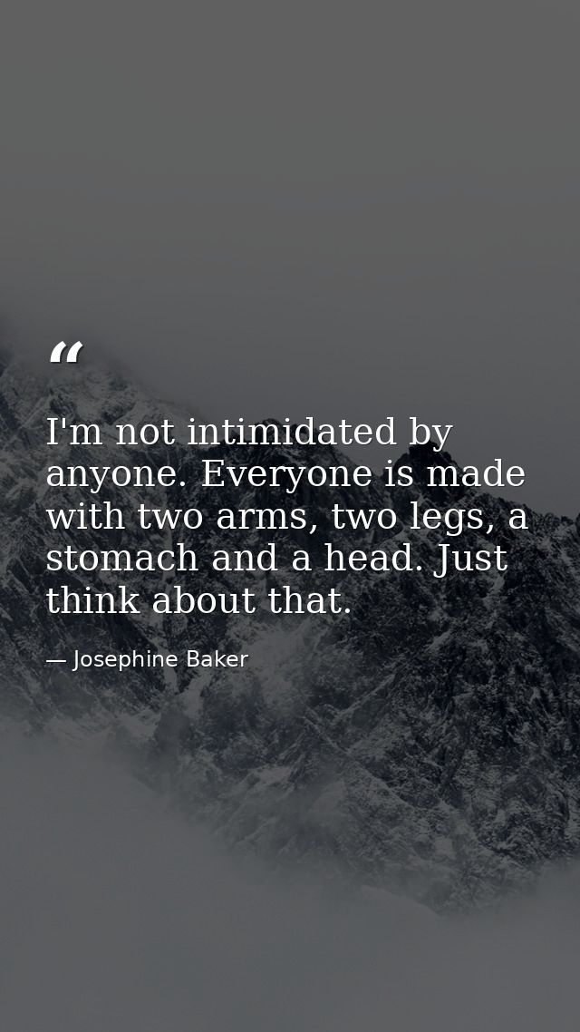 I'm not intimidated by anyone. Everyone is made with two arms, two legs, a stomach and a head. Just think about that. — Josephine Baker