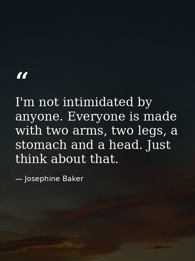 I'm not intimidated by anyone. Everyone is made with two arms, two legs, a stomach and a head. Just think about that. — Josephine Baker