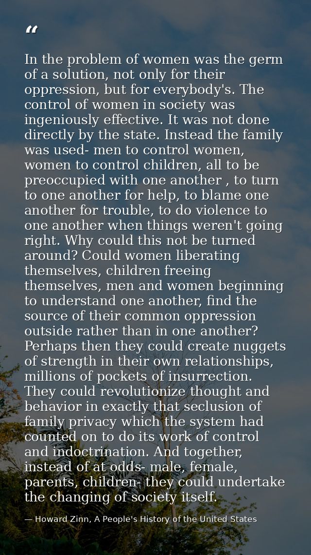In the problem of women was the germ of a solution, not only for their oppression, but for everybody's. The control of w — Howard Zinn, A People's History of the United States