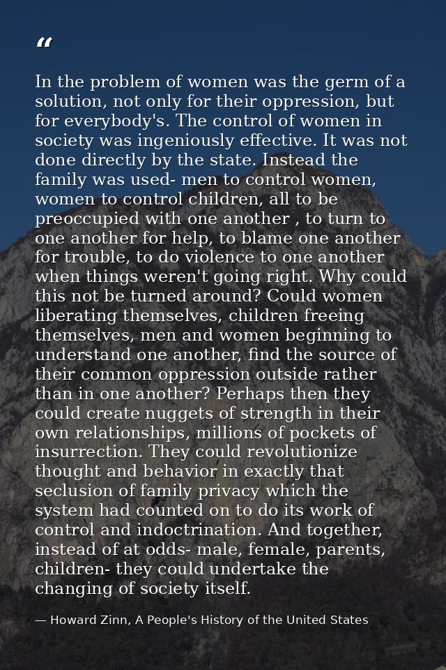 In the problem of women was the germ of a solution, not only for their oppression, but for everybody's. The control of w — Howard Zinn, A People's History of the United States