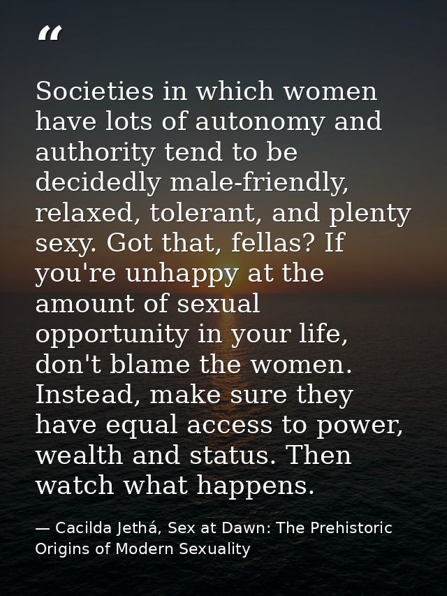 Societies in which women have lots of autonomy and authority tend to be decidedly male-friendly, relaxed, tolerant, and  — Cacilda Jethá, Sex at Dawn: The Prehistoric Origins of Modern Sexuality
