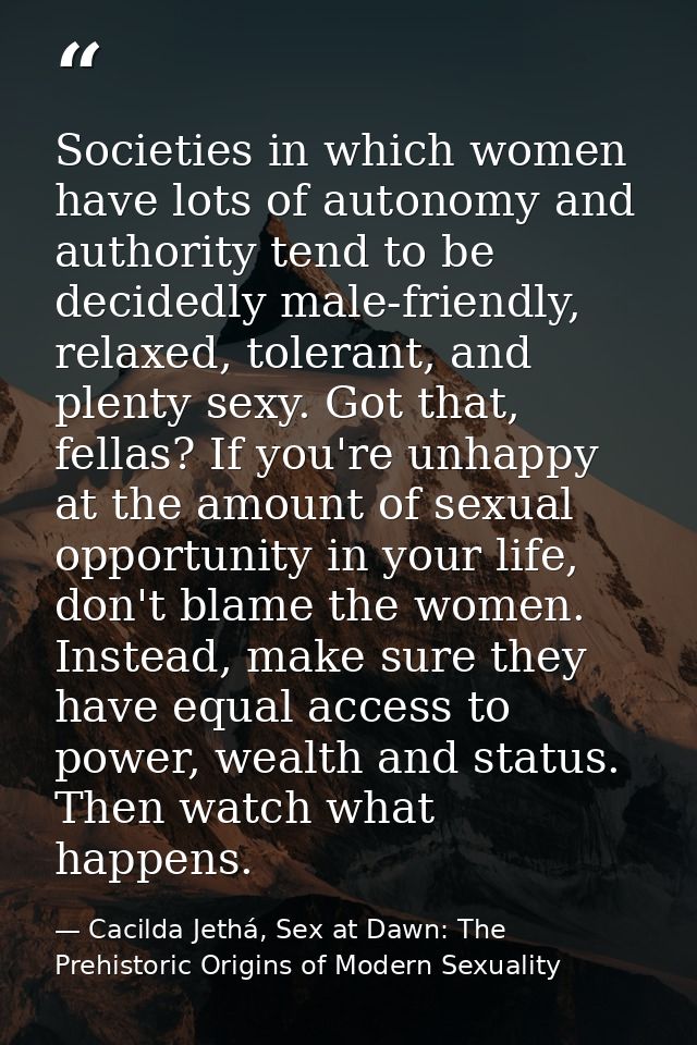 Societies in which women have lots of autonomy and authority tend to be decidedly male-friendly, relaxed, tolerant, and  — Cacilda Jethá, Sex at Dawn: The Prehistoric Origins of Modern Sexuality