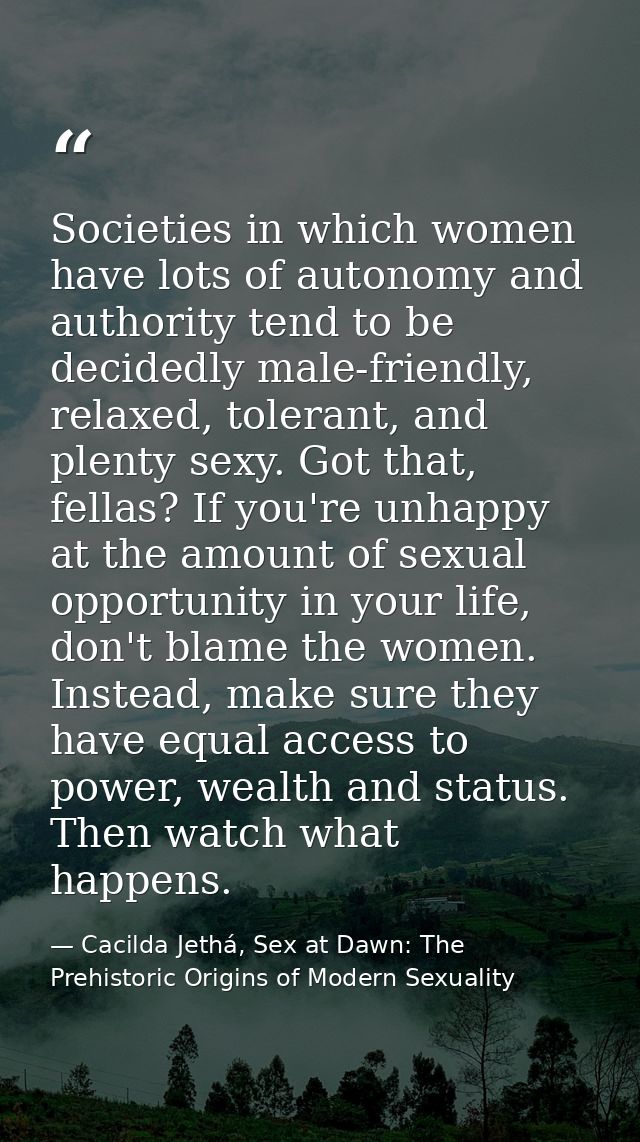 Societies in which women have lots of autonomy and authority tend to be decidedly male-friendly, relaxed, tolerant, and  — Cacilda Jethá, Sex at Dawn: The Prehistoric Origins of Modern Sexuality