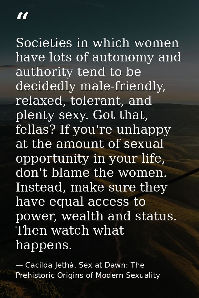 Societies in which women have lots of autonomy and authority tend to be decidedly male-friendly, relaxed, tolerant, and  — Cacilda Jethá, Sex at Dawn: The Prehistoric Origins of Modern Sexuality