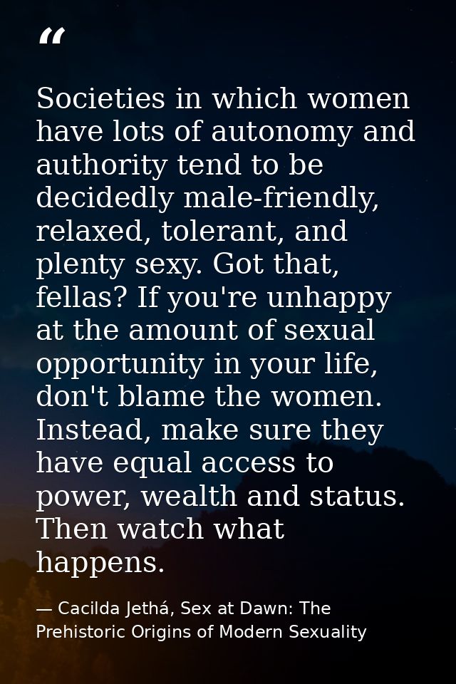 Societies in which women have lots of autonomy and authority tend to be decidedly male-friendly, relaxed, tolerant, and  — Cacilda Jethá, Sex at Dawn: The Prehistoric Origins of Modern Sexuality
