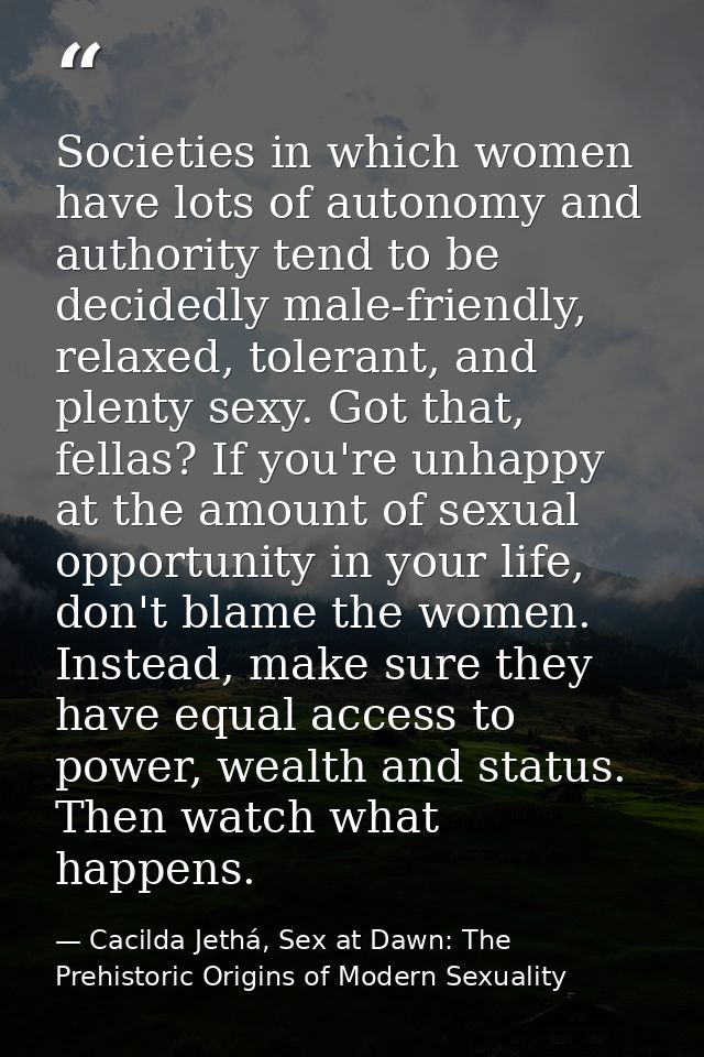 Societies in which women have lots of autonomy and authority tend to be decidedly male-friendly, relaxed, tolerant, and  — Cacilda Jethá, Sex at Dawn: The Prehistoric Origins of Modern Sexuality