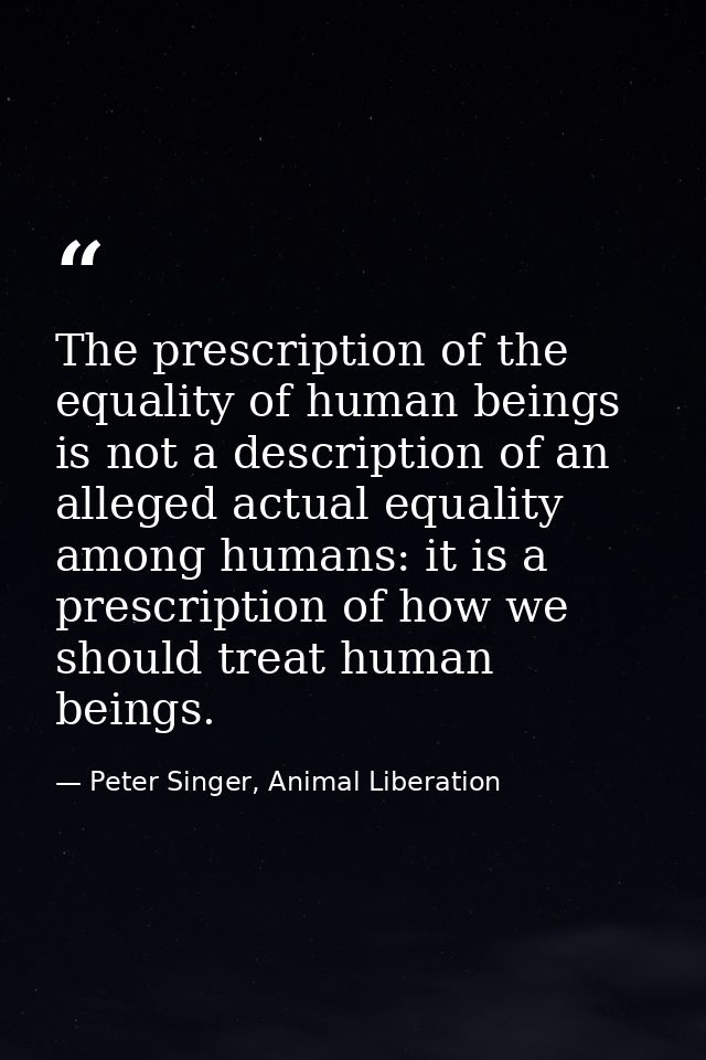 The prescription of the equality of human beings is not a description of an alleged actual equality among humans: it is  — Peter Singer, Animal Liberation