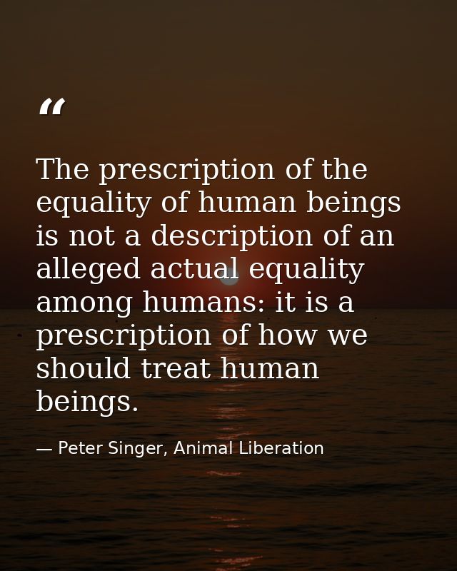 The prescription of the equality of human beings is not a description of an alleged actual equality among humans: it is  — Peter Singer, Animal Liberation