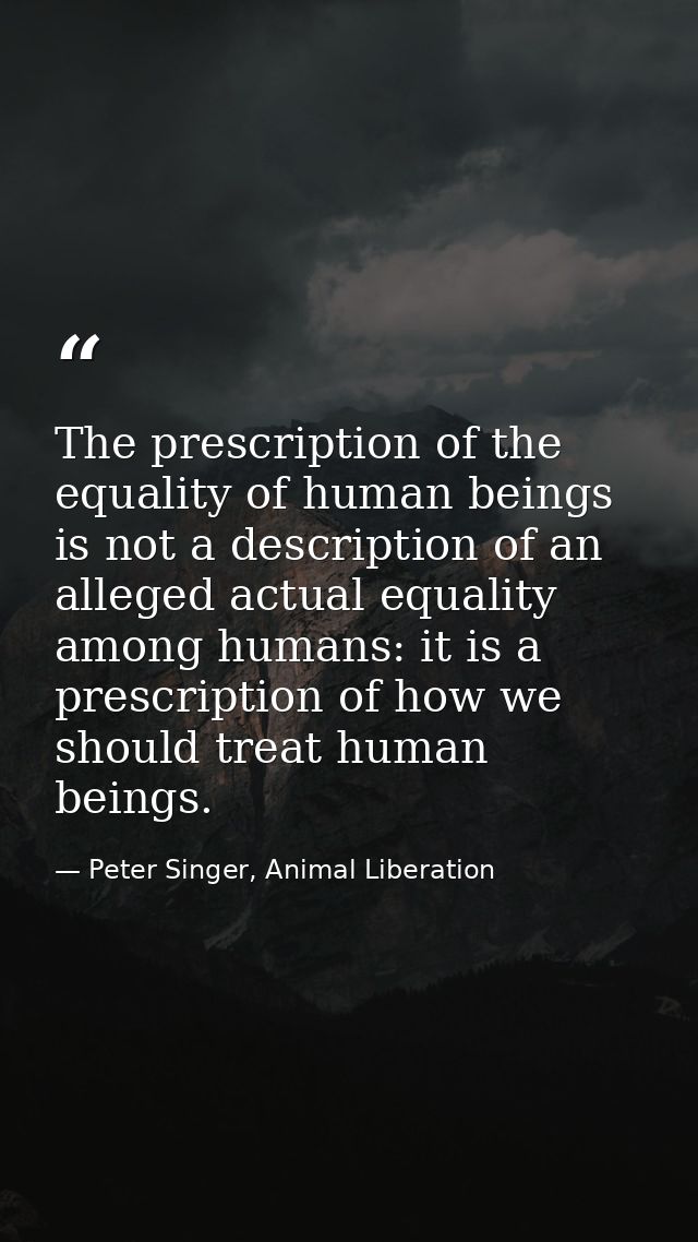The prescription of the equality of human beings is not a description of an alleged actual equality among humans: it is  — Peter Singer, Animal Liberation