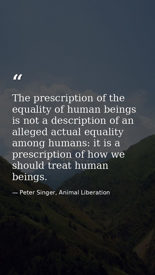 The prescription of the equality of human beings is not a description of an alleged actual equality among humans: it is  — Peter Singer, Animal Liberation