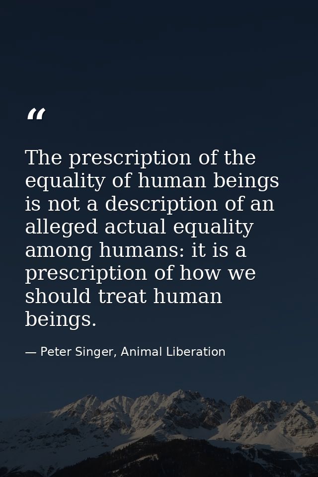The prescription of the equality of human beings is not a description of an alleged actual equality among humans: it is  — Peter Singer, Animal Liberation