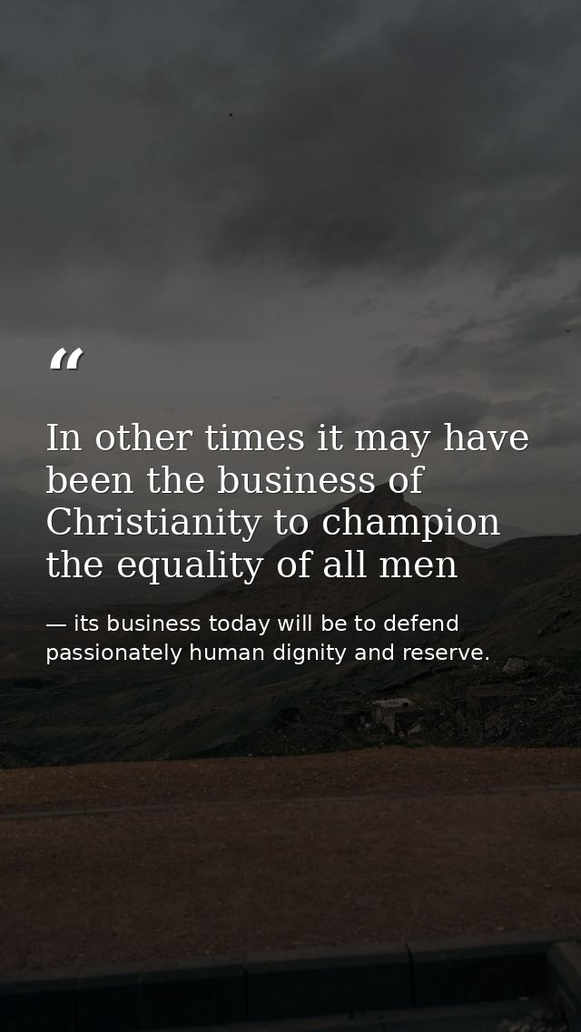 In other times it may have been the business of Christianity to champion the equality of all men — its business today will be to defend passionately human dignity and reserve.