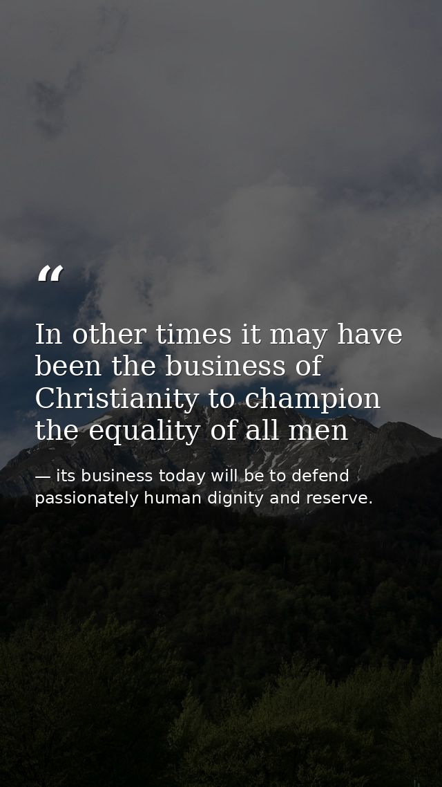 In other times it may have been the business of Christianity to champion the equality of all men — its business today will be to defend passionately human dignity and reserve.