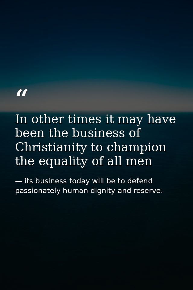 In other times it may have been the business of Christianity to champion the equality of all men — its business today will be to defend passionately human dignity and reserve.