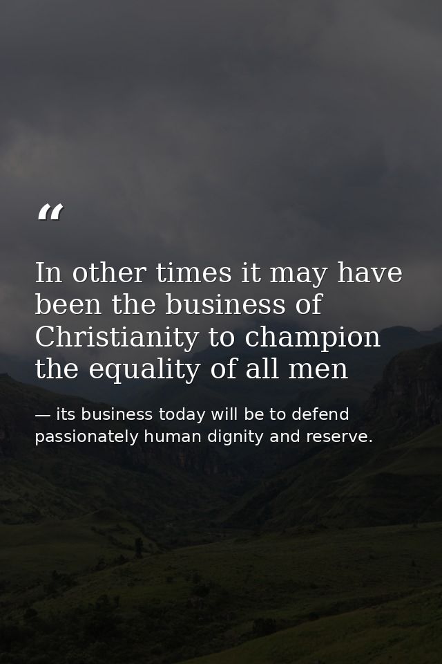 In other times it may have been the business of Christianity to champion the equality of all men — its business today will be to defend passionately human dignity and reserve.