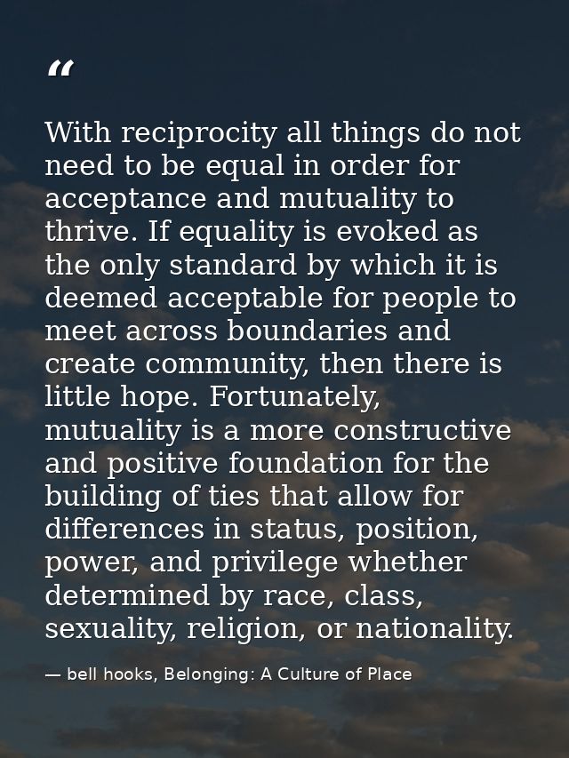 With reciprocity all things do not need to be equal in order for acceptance and mutuality to thrive. If equality is evok — bell hooks, Belonging: A Culture of Place