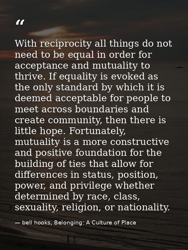 With reciprocity all things do not need to be equal in order for acceptance and mutuality to thrive. If equality is evok — bell hooks, Belonging: A Culture of Place