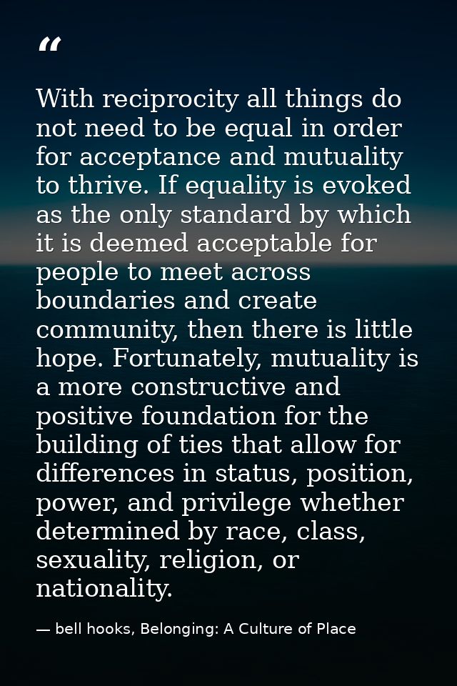 With reciprocity all things do not need to be equal in order for acceptance and mutuality to thrive. If equality is evok — bell hooks, Belonging: A Culture of Place
