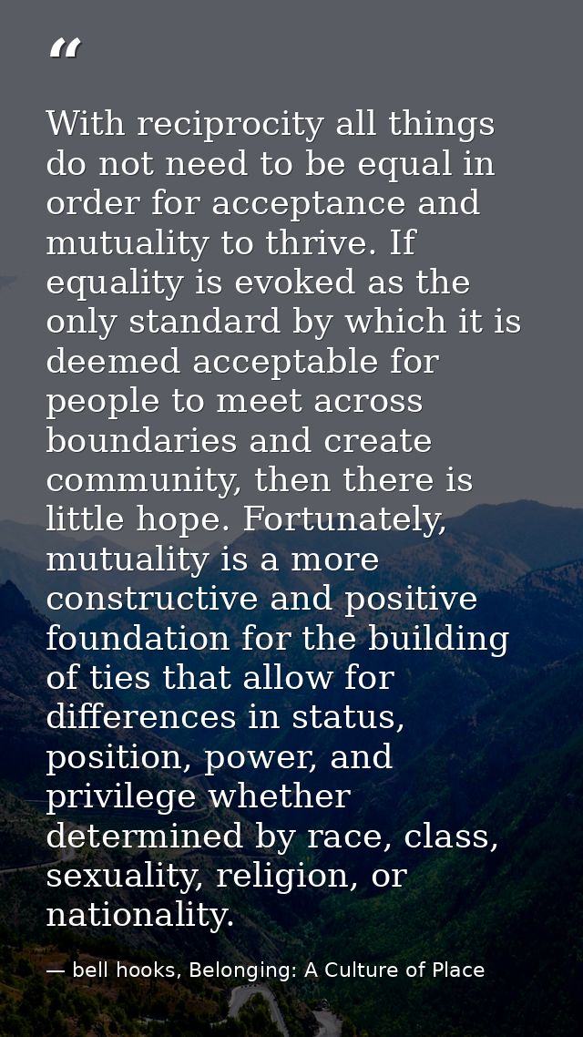 With reciprocity all things do not need to be equal in order for acceptance and mutuality to thrive. If equality is evok — bell hooks, Belonging: A Culture of Place