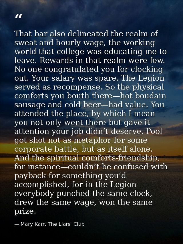 That bar also delineated the realm of sweat and hourly wage, the working world that college was educating me to leave. R — Mary Karr, The Liars' Club