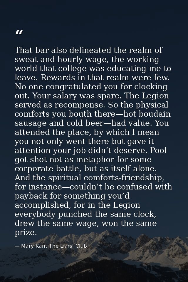 That bar also delineated the realm of sweat and hourly wage, the working world that college was educating me to leave. R — Mary Karr, The Liars' Club