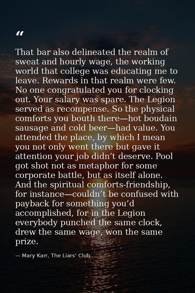 That bar also delineated the realm of sweat and hourly wage, the working world that college was educating me to leave. R — Mary Karr, The Liars' Club