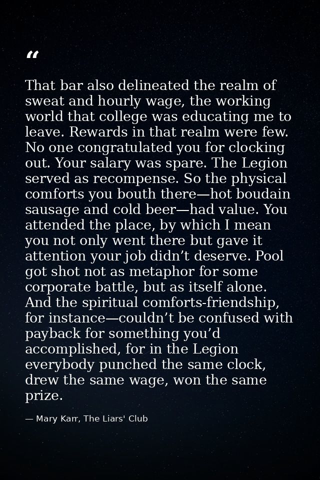 That bar also delineated the realm of sweat and hourly wage, the working world that college was educating me to leave. R — Mary Karr, The Liars' Club