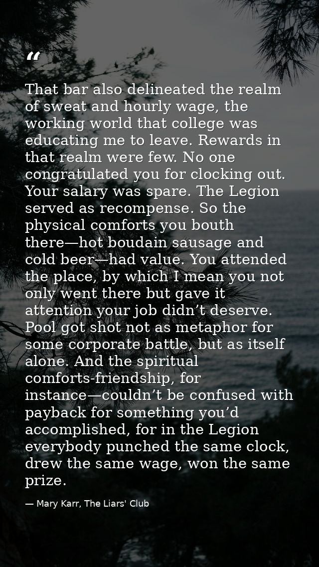 That bar also delineated the realm of sweat and hourly wage, the working world that college was educating me to leave. R — Mary Karr, The Liars' Club