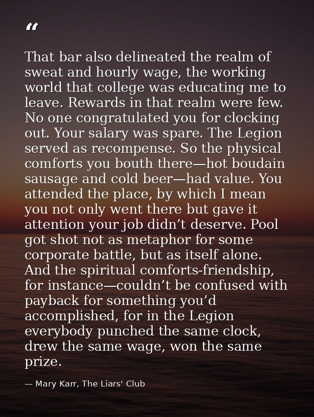 That bar also delineated the realm of sweat and hourly wage, the working world that college was educating me to leave. R — Mary Karr, The Liars' Club