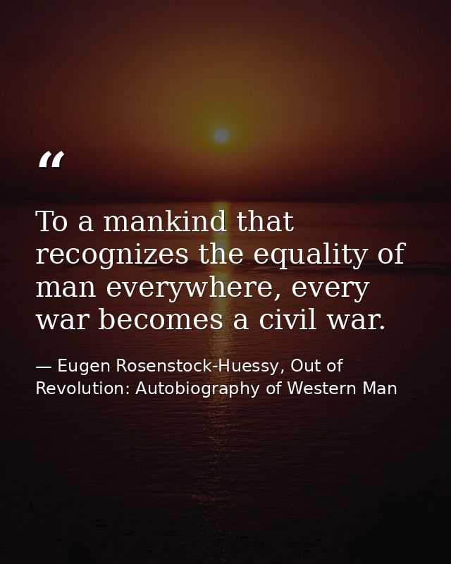 To a mankind that recognizes the equality of man everywhere, every war becomes a civil war. — Eugen Rosenstock-Huessy, Out of Revolution: Autobiography of Western Man