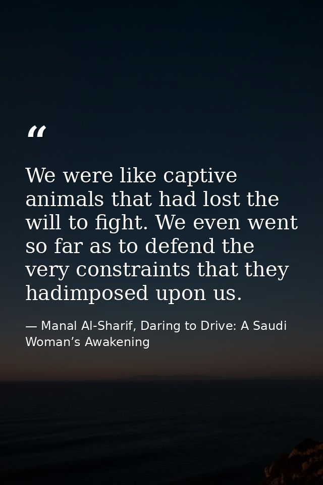We were like captive animals that had lost the will to fight. We even went so far as to defend the very constraints that — Manal Al-Sharif, Daring to Drive: A Saudi Woman’s Awakening