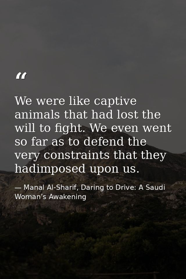 We were like captive animals that had lost the will to fight. We even went so far as to defend the very constraints that — Manal Al-Sharif, Daring to Drive: A Saudi Woman’s Awakening