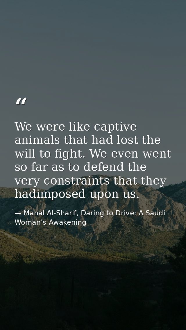 We were like captive animals that had lost the will to fight. We even went so far as to defend the very constraints that — Manal Al-Sharif, Daring to Drive: A Saudi Woman’s Awakening