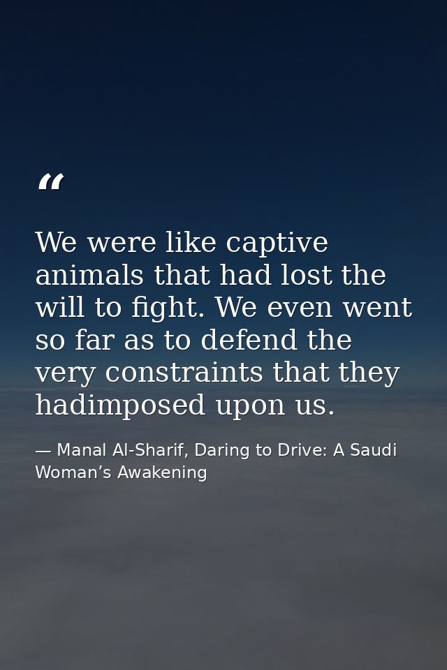 We were like captive animals that had lost the will to fight. We even went so far as to defend the very constraints that — Manal Al-Sharif, Daring to Drive: A Saudi Woman’s Awakening