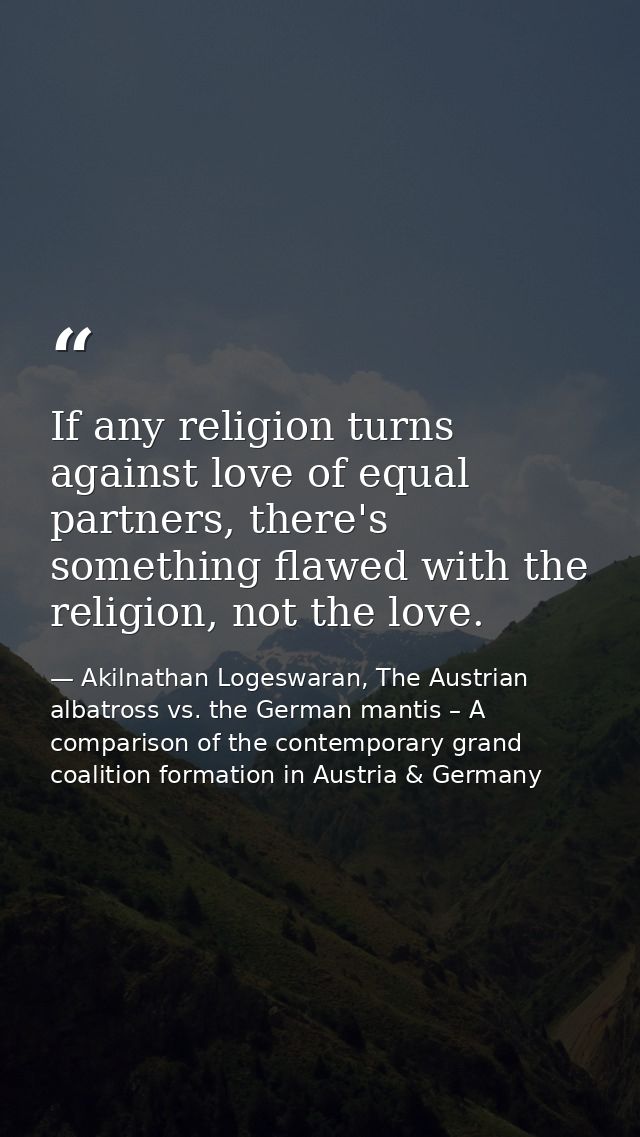 If any religion turns against love of equal partners, there's something flawed with the religion, not the love. — Akilnathan Logeswaran, The Austrian albatross vs. the German mantis – A comparison of the contemporary grand coalition formation in Austria & Germany