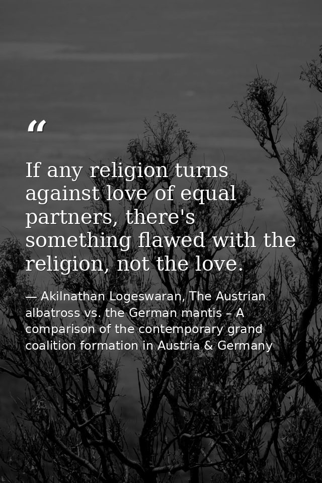 If any religion turns against love of equal partners, there's something flawed with the religion, not the love. — Akilnathan Logeswaran, The Austrian albatross vs. the German mantis – A comparison of the contemporary grand coalition formation in Austria & Germany
