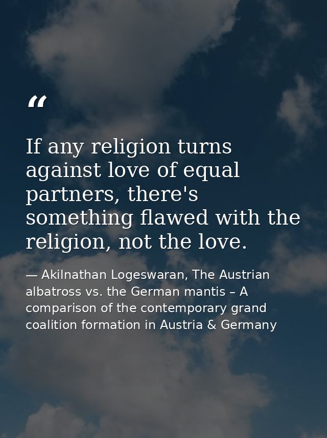 If any religion turns against love of equal partners, there's something flawed with the religion, not the love. — Akilnathan Logeswaran, The Austrian albatross vs. the German mantis – A comparison of the contemporary grand coalition formation in Austria & Germany