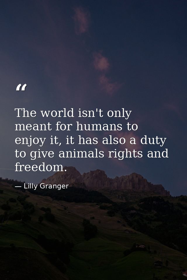 The world isn't only meant for humans to enjoy it, it has also a duty to give animals rights and freedom. — Lilly Granger