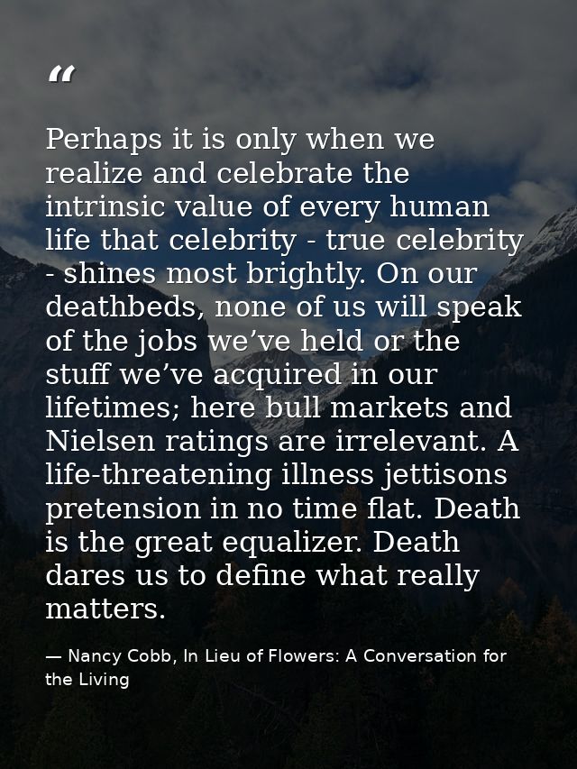 Perhaps it is only when we realize and celebrate the intrinsic value of every human life that celebrity - true celebrity — Nancy Cobb, In Lieu of Flowers: A Conversation for the Living