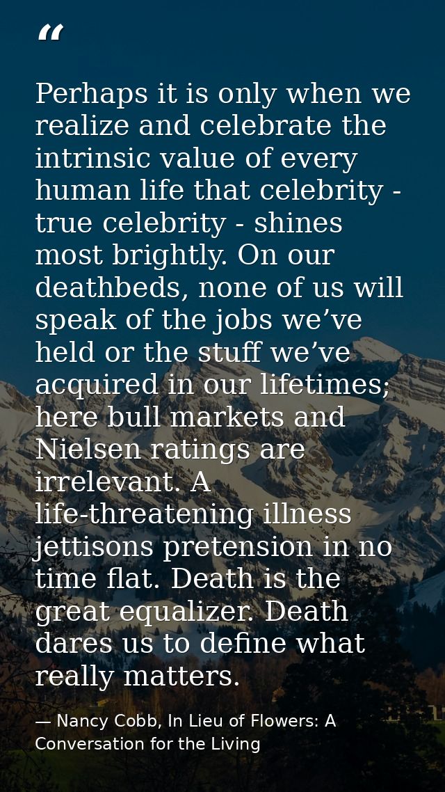 Perhaps it is only when we realize and celebrate the intrinsic value of every human life that celebrity - true celebrity — Nancy Cobb, In Lieu of Flowers: A Conversation for the Living