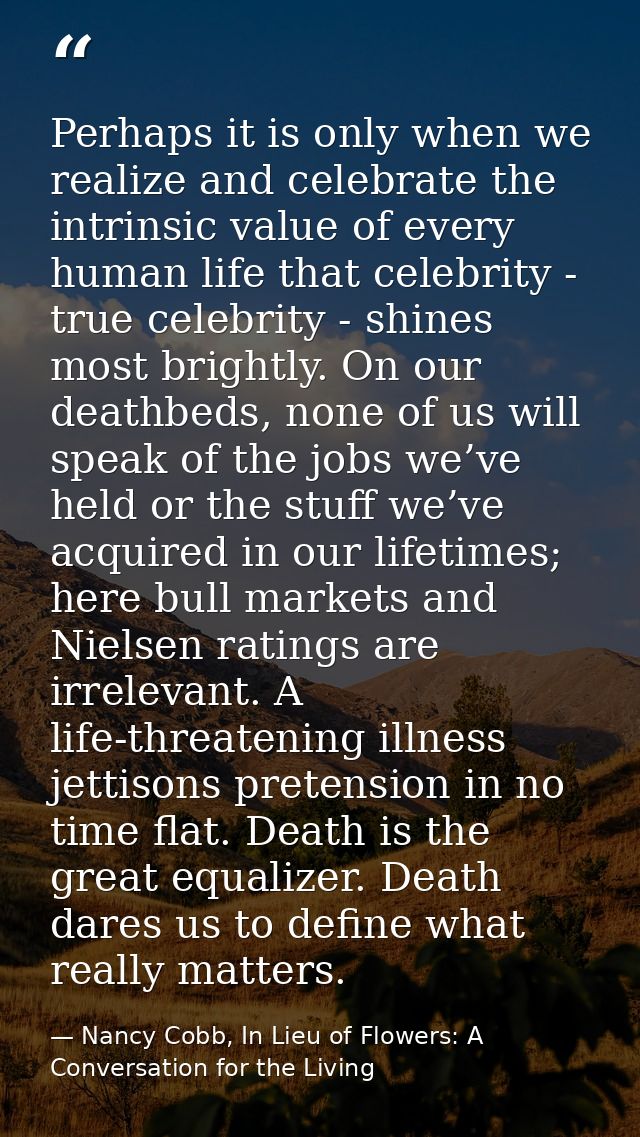Perhaps it is only when we realize and celebrate the intrinsic value of every human life that celebrity - true celebrity — Nancy Cobb, In Lieu of Flowers: A Conversation for the Living
