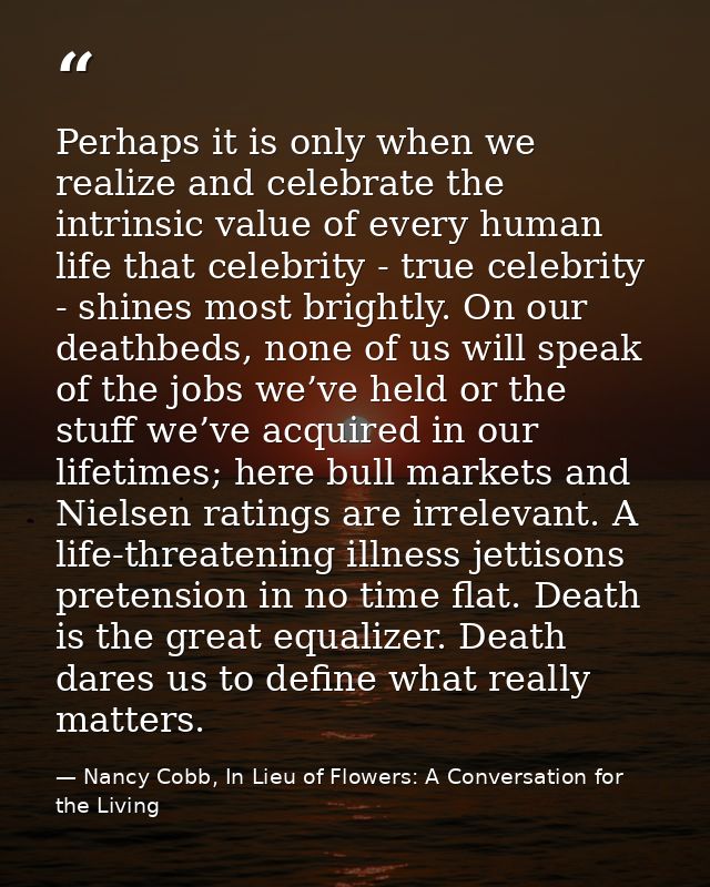 Perhaps it is only when we realize and celebrate the intrinsic value of every human life that celebrity - true celebrity — Nancy Cobb, In Lieu of Flowers: A Conversation for the Living