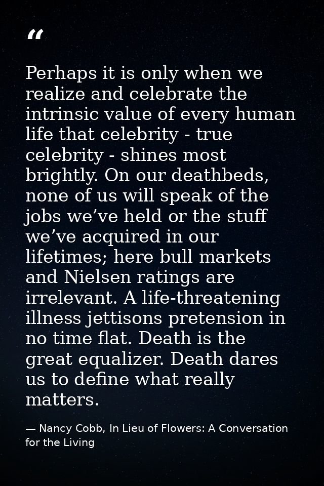 Perhaps it is only when we realize and celebrate the intrinsic value of every human life that celebrity - true celebrity — Nancy Cobb, In Lieu of Flowers: A Conversation for the Living