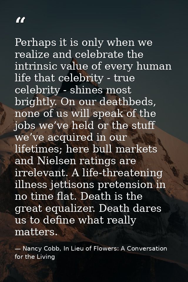 Perhaps it is only when we realize and celebrate the intrinsic value of every human life that celebrity - true celebrity — Nancy Cobb, In Lieu of Flowers: A Conversation for the Living