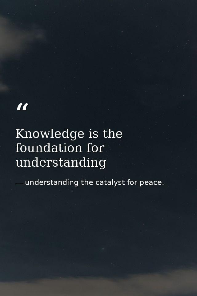 Knowledge is the foundation for understanding — understanding the catalyst for peace.