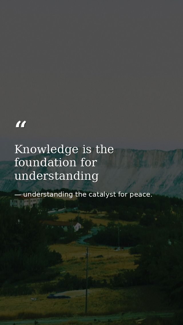 Knowledge is the foundation for understanding — understanding the catalyst for peace.