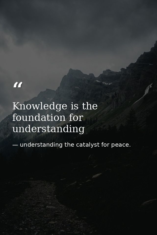 Knowledge is the foundation for understanding — understanding the catalyst for peace.