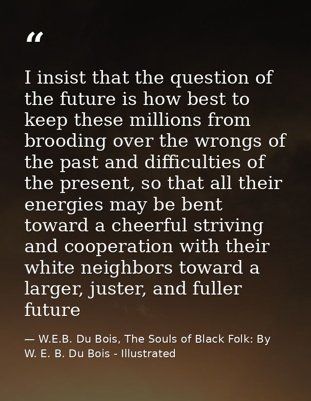 I insist that the question of the future is how best to keep these millions from brooding over the wrongs of the past an — W.E.B. Du Bois, The Souls of Black Folk: By W. E. B. Du Bois - Illustrated